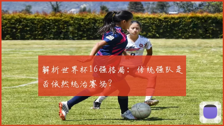 解析世界杯16强格局:传统强队是否依然统治赛场?