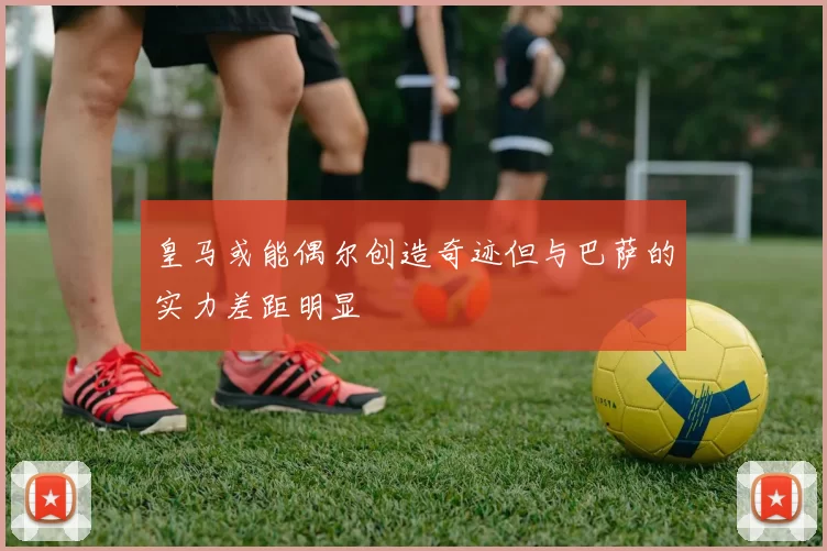 皇马或能偶尔创造奇迹但与巴萨的实力差距明显