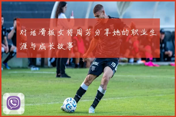 对话滑板女将周芳分享她的职业生涯与成长故事