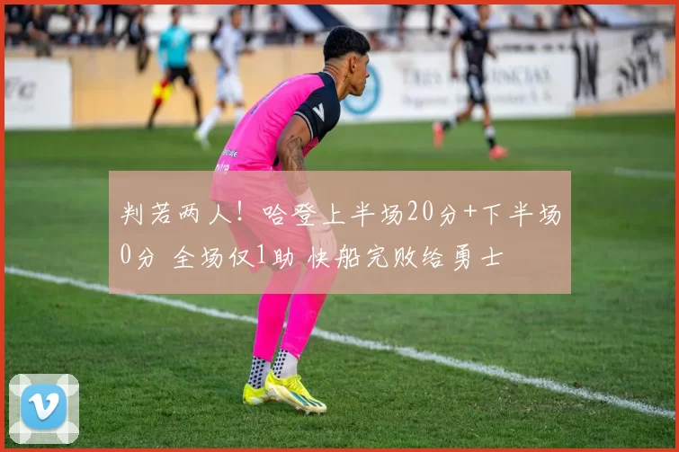 判若两人!哈登上半场20分+下半场0分 全场仅1助 快船完败给勇士