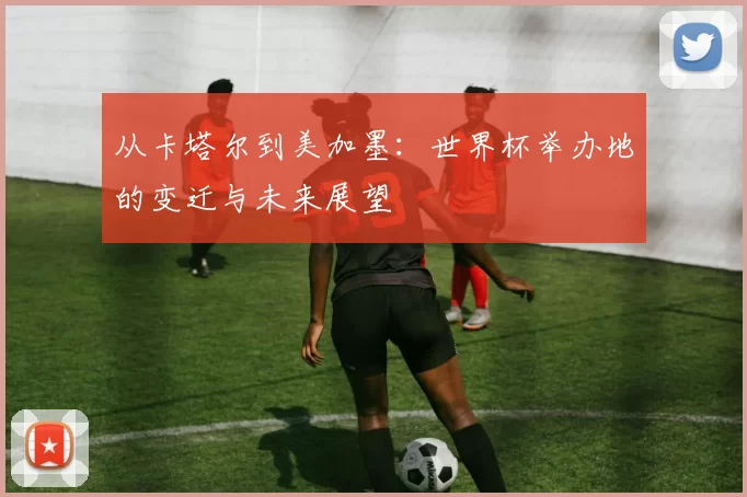 从卡塔尔到美加墨:世界杯举办地的变迁与未来展望