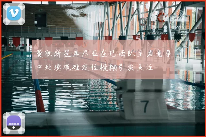 曼联新星库尼亚在巴西队主力竞争中处境艰难定位模糊引发关注
