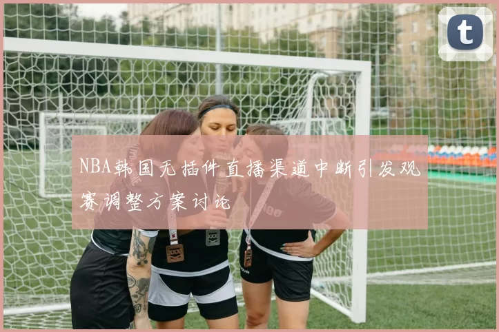 NBA韩国无插件直播渠道中断引发观赛调整方案讨论