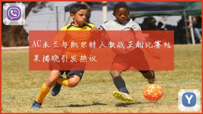 AC米兰与凯尔特人激战正酣比赛结果揭晓引发热议