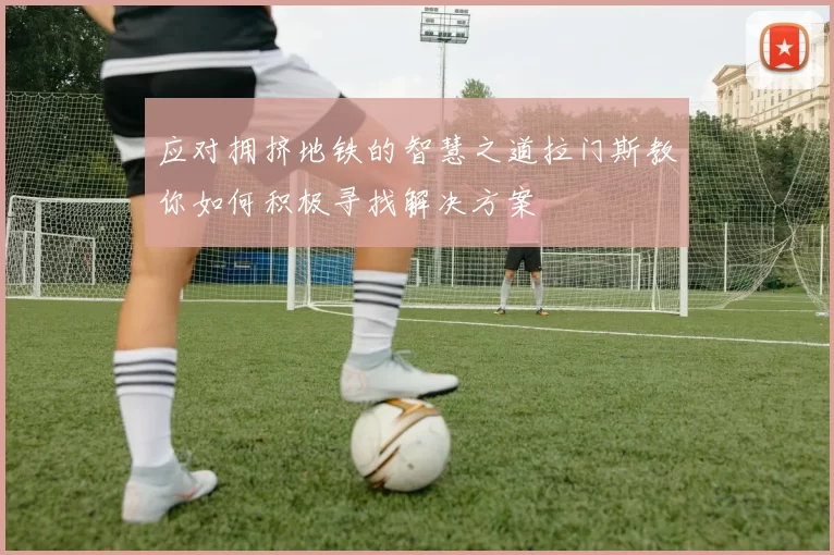 应对拥挤地铁的智慧之道拉门斯教你如何积极寻找解决方案