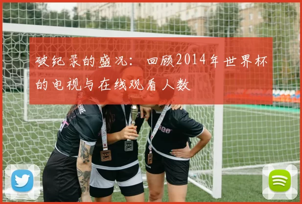 破纪录的盛况:回顾2014年世界杯的电视与在线观看人数