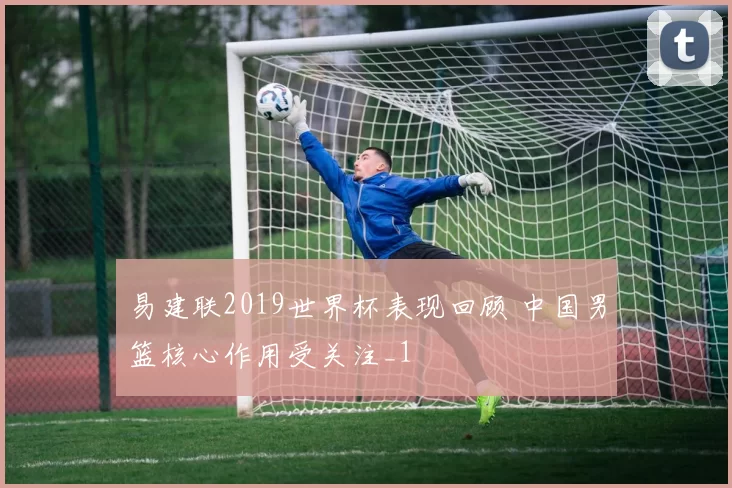 易建联2019世界杯表现回顾 中国男篮核心作用受关注_1