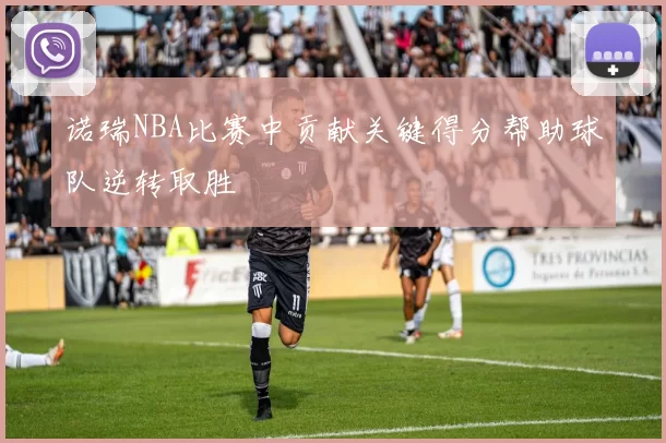 诺瑞NBA比赛中贡献关键得分帮助球队逆转取胜