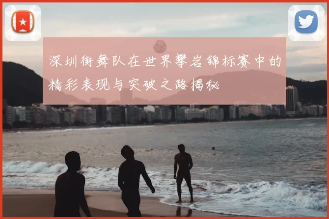 深圳街舞队在世界攀岩锦标赛中的精彩表现与突破之路揭秘