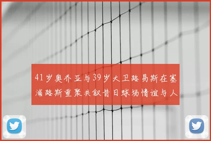 41岁奥乔亚与39岁大卫路易斯在塞浦路斯重聚共叙昔日球场情谊与人生故事
