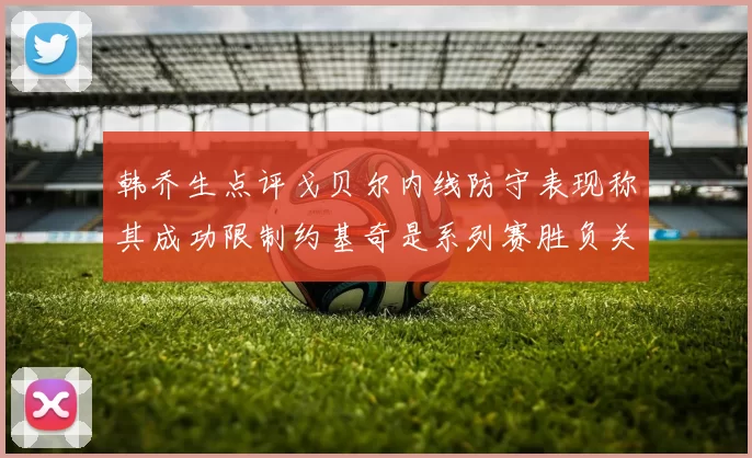 韩乔生点评戈贝尔内线防守表现称其成功限制约基奇是系列赛胜负关键