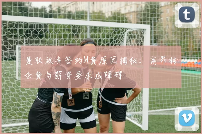 曼联放弃签约M费原因揭秘:高昂转会费与薪资要求成障碍
