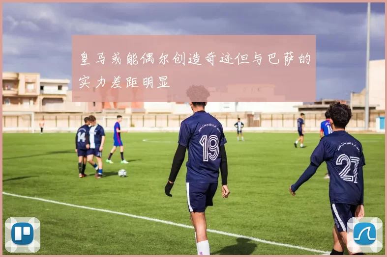 皇马或能偶尔创造奇迹但与巴萨的实力差距明显