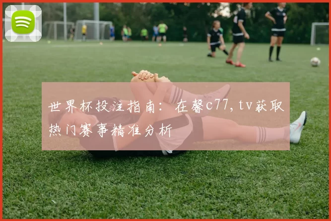 世界杯投注指南：在馨c77,tv获取热门赛事精准分析