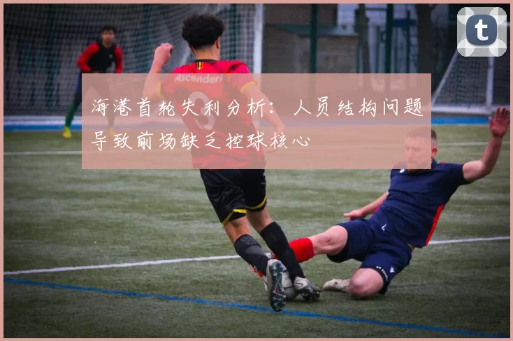 海港首轮失利分析：人员结构问题导致前场缺乏控球核心