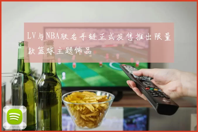 LV与NBA联名手链正式发售推出限量款篮球主题饰品