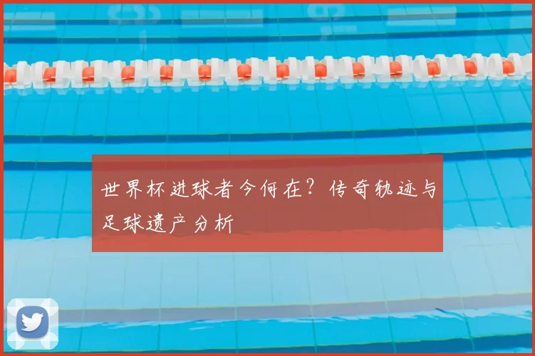 世界杯进球者今何在?传奇轨迹与足球遗产分析