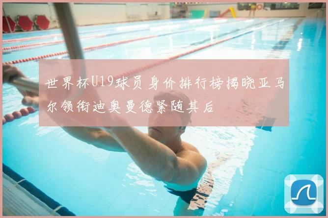 世界杯U19球员身价排行榜揭晓亚马尔领衔迪奥曼德紧随其后