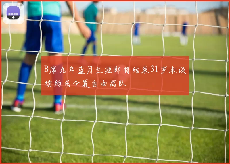 B席九年蓝月生涯即将结束31岁未谈续约或今夏自由离队