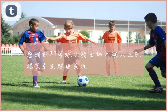 詹姆斯23号球衣骑士热火湖人三队退役引发球迷关注
