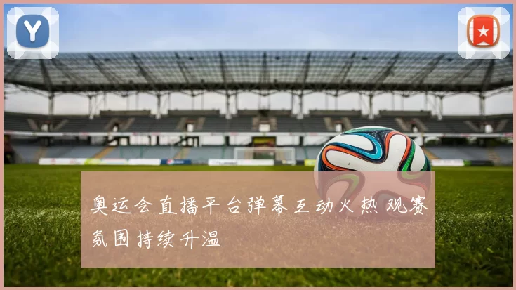 奥运会直播平台弹幕互动火热 观赛氛围持续升温