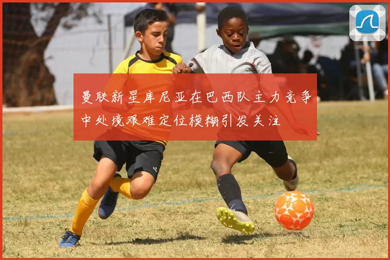 曼联新星库尼亚在巴西队主力竞争中处境艰难定位模糊引发关注