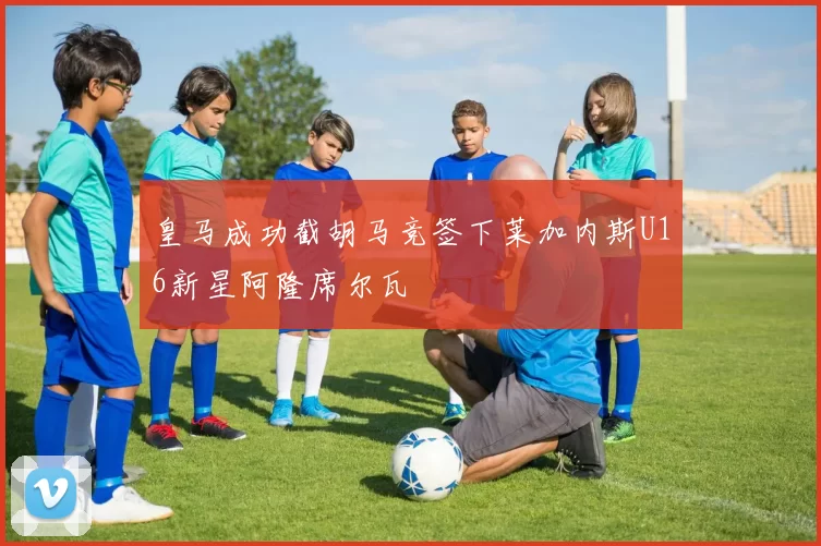 皇马成功截胡马竞签下莱加内斯U16新星阿隆席尔瓦