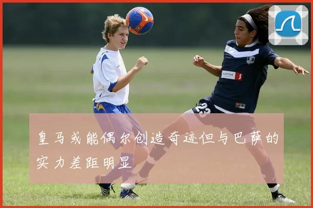 皇马或能偶尔创造奇迹但与巴萨的实力差距明显