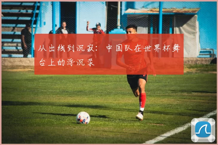从出线到沉寂:中国队在世界杯舞台上的浮沉录