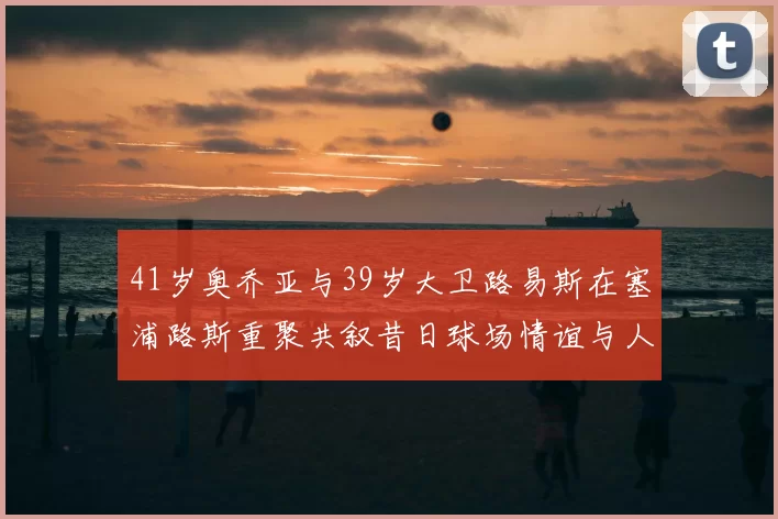 41岁奥乔亚与39岁大卫路易斯在塞浦路斯重聚共叙昔日球场情谊与人生故事