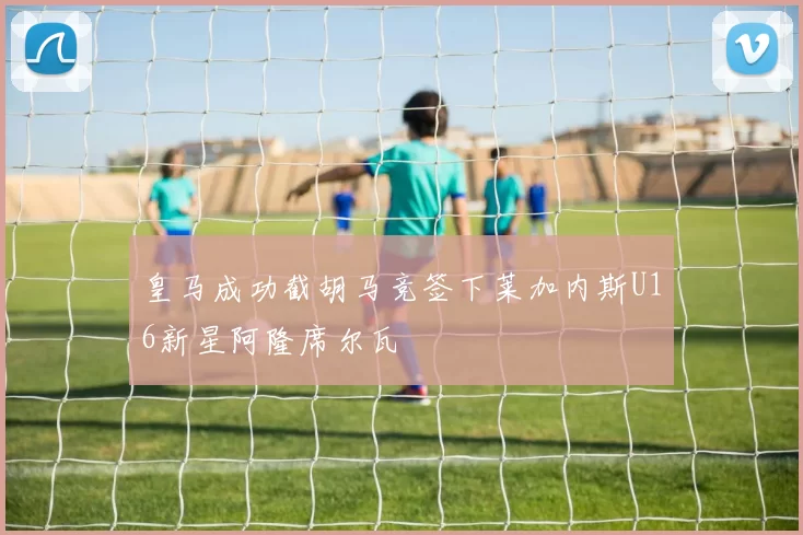 皇马成功截胡马竞签下莱加内斯U16新星阿隆席尔瓦