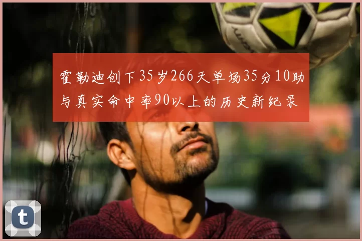 霍勒迪创下35岁266天单场35分10助与真实命中率90以上的历史新纪录