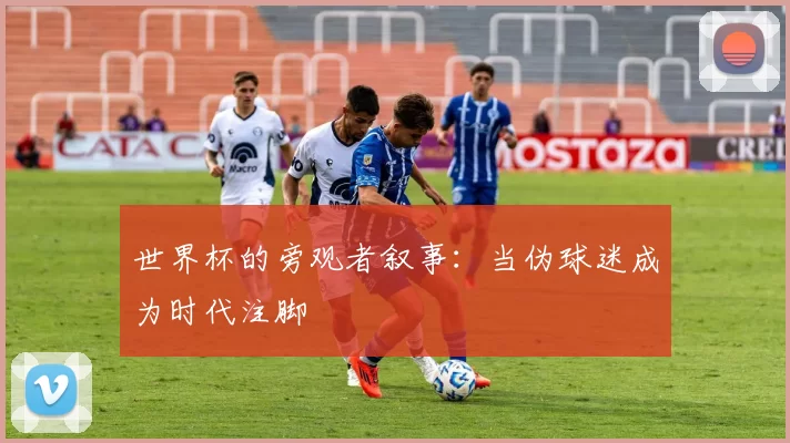 世界杯的旁观者叙事:当伪球迷成为时代注脚