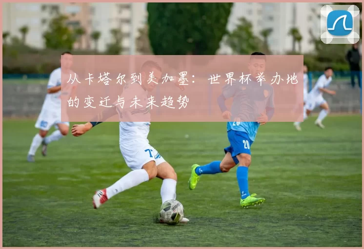 从卡塔尔到美加墨:世界杯举办地的变迁与未来趋势