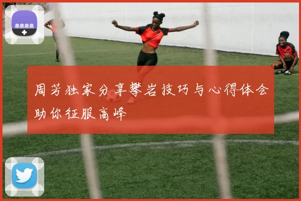 周芳独家分享攀岩技巧与心得体会助你征服高峰
