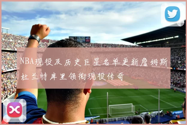 NBA现役及历史巨星名单更新詹姆斯杜兰特库里领衔现役传奇