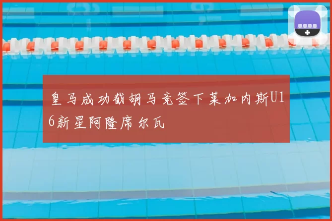 皇马成功截胡马竞签下莱加内斯U16新星阿隆席尔瓦