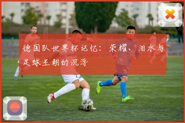 德国队世界杯记忆:荣耀、泪水与足球王朝的沉浮
