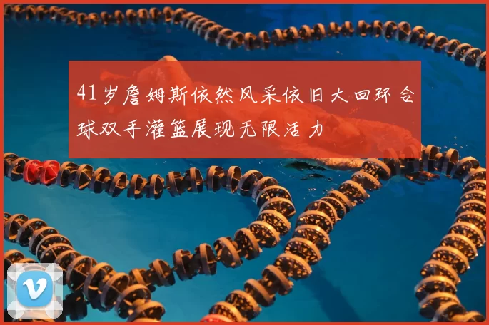 41岁詹姆斯依然风采依旧大回环合球双手灌篮展现无限活力