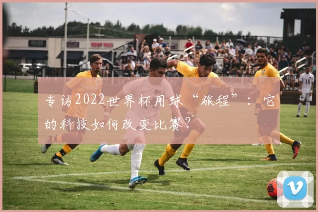 专访2022世界杯用球“旅程”：它的科技如何改变比赛？