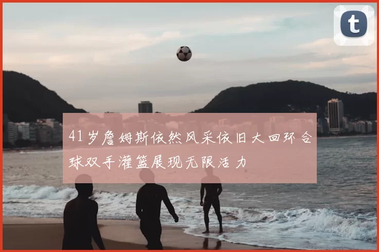 41岁詹姆斯依然风采依旧大回环合球双手灌篮展现无限活力