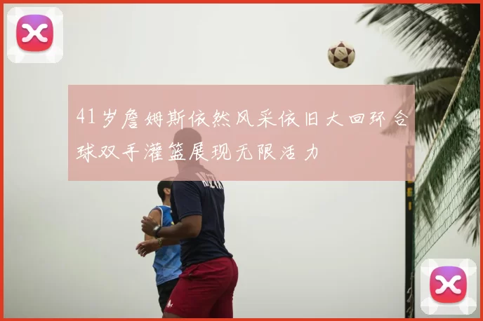 41岁詹姆斯依然风采依旧大回环合球双手灌篮展现无限活力