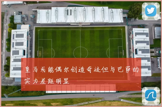皇马或能偶尔创造奇迹但与巴萨的实力差距明显