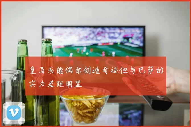 皇马或能偶尔创造奇迹但与巴萨的实力差距明显