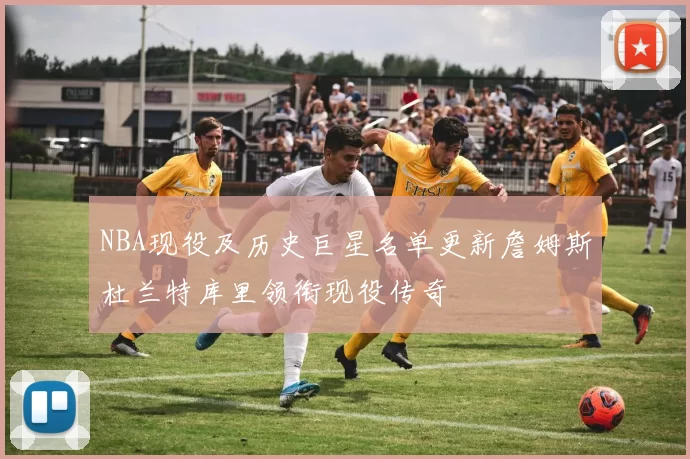 NBA现役及历史巨星名单更新詹姆斯杜兰特库里领衔现役传奇