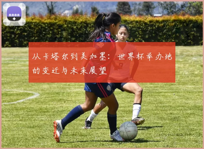 从卡塔尔到美加墨:世界杯举办地的变迁与未来展望