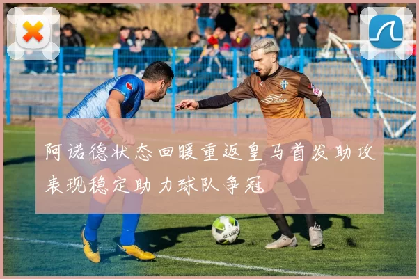 阿诺德状态回暖重返皇马首发助攻表现稳定助力球队争冠