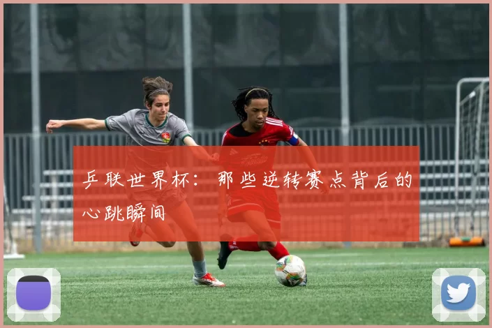 乒联世界杯：那些逆转赛点背后的心跳瞬间