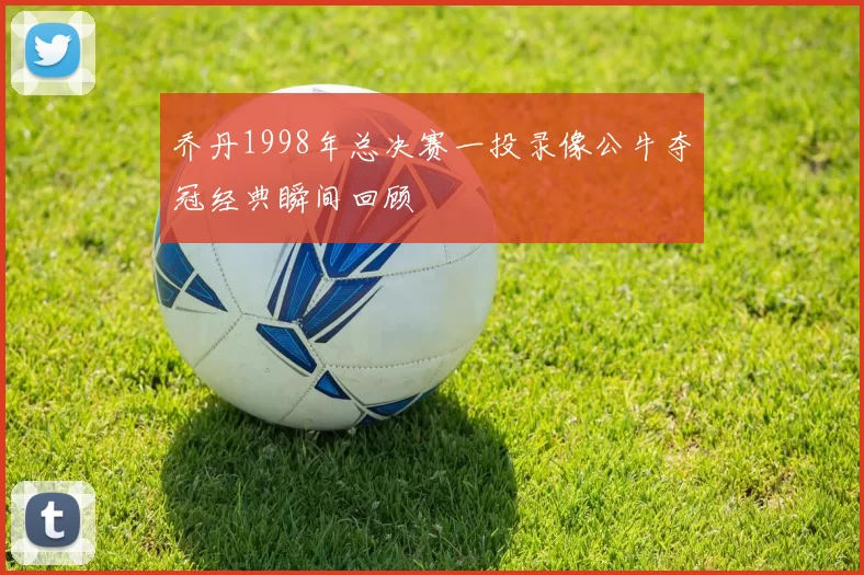乔丹1998年总决赛一投录像公牛夺冠经典瞬间回顾