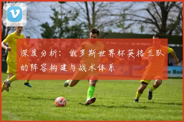 深度分析:俄罗斯世界杯英格兰队的阵容构建与战术体系